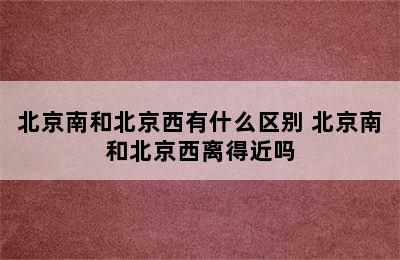 北京南和北京西有什么区别 北京南和北京西离得近吗